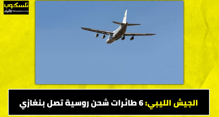 الجيش الليبي: 6 طائرات شحن روسية تصل بنغازي