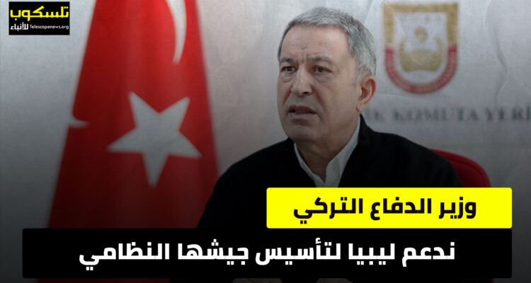 وزير الدفاع التركي: ندعم ليبيا لتأسيس جيشها النظامي