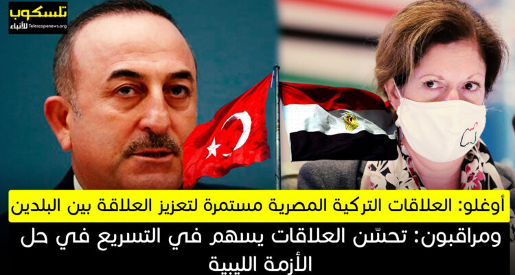 أوغلو: العلاقات التركية المصرية مستمرة لتعزيز العلاقة بين البلدين ومراقبون: تحسّن العلاقات يسهم في التسريع في حل الأزمة الليبية