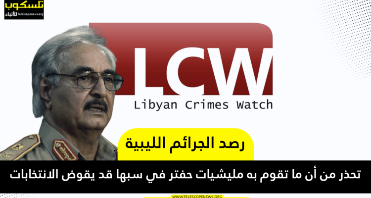 رصد الجرائم الليبية تحذر من أن ما تقوم به مليشيات حفتر في سبها قد يقوض الانتخابات