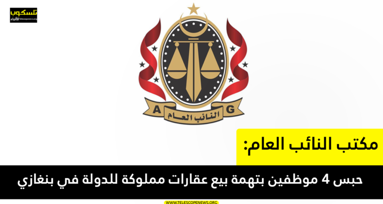 مكتب النائب العام: حبس 4 موظفين بتهمة بيع عقارات مملوكة للدولة في بنغازي