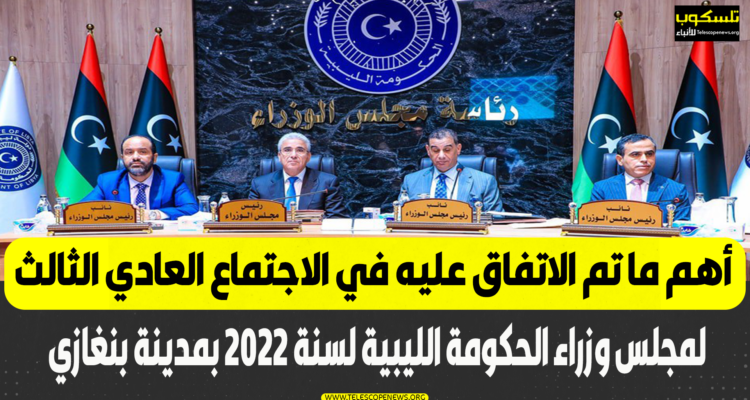 أهم ما تم الاتفاق عليه في الاجتماع العادي الثالث لمجلس وزراء الحكومة الليبية لسنة 2022 بمدينة بنغازي
